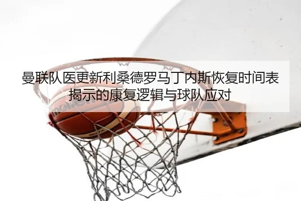 曼联队医更新利桑德罗马丁内斯恢复时间表揭示的康复逻辑与球队应对（kaiyun）