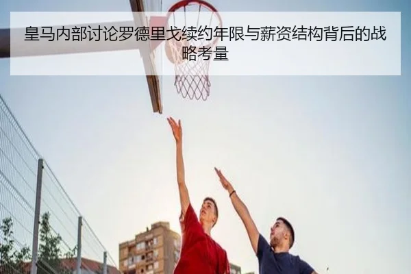 皇马内部讨论罗德里戈续约年限与薪资结构背后的战略考量 | kaiyun