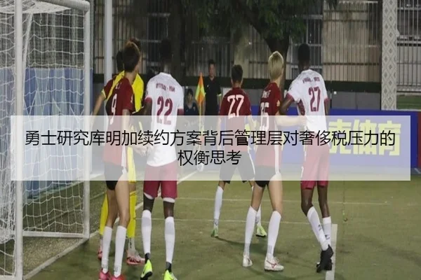勇士研究库明加续约方案背后管理层对奢侈税压力的权衡思考（kaiyun）